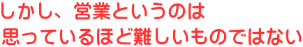 しかし、営業というのは 思っているほど難しいものではない